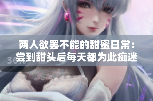 两人欲罢不能的甜蜜日常：尝到甜头后每天都为此痴迷