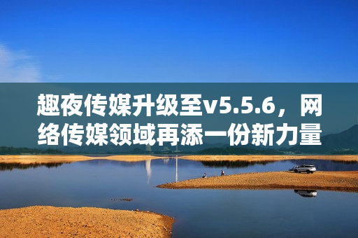 趣夜传媒升级至v5.5.6，网络传媒领域再添一份新力量