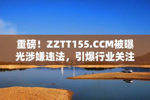 重磅！ZZTT155.CCM被曝光涉嫌违法，引爆行业关注