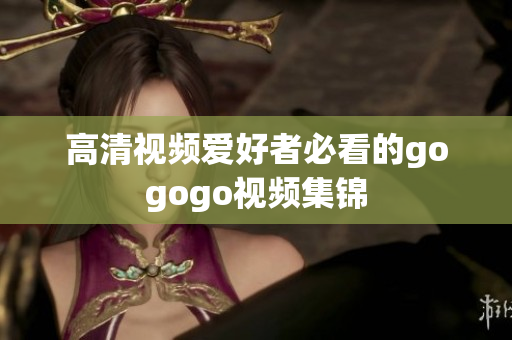 高清视频爱好者必看的gogogo视频集锦