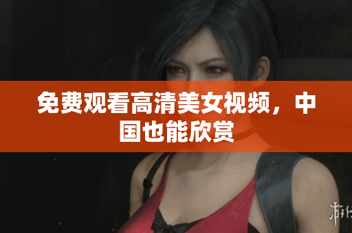 免费观看高清美女视频，中国也能欣赏