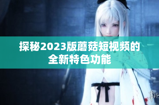 探秘2023版蘑菇短视频的全新特色功能