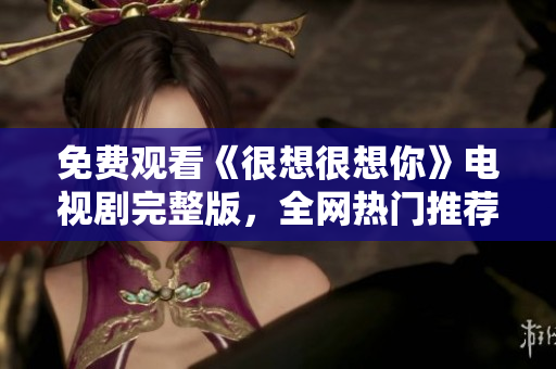 免费观看《很想很想你》电视剧完整版，全网热门推荐