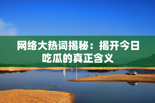 网络大热词揭秘：揭开今日吃瓜的真正含义