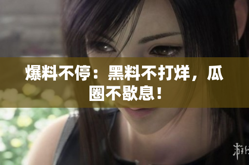 爆料不停：黑料不打烊，瓜圈不歇息！