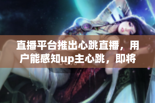 直播平台推出心跳直播，用户能感知up主心跳，即将成为新趋势
