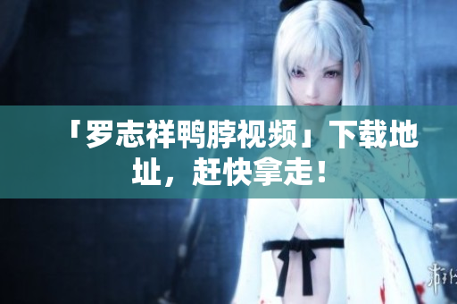 「罗志祥鸭脖视频」下载地址，赶快拿走！