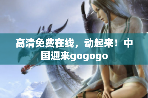 高清免费在线，动起来！中国迎来gogogo