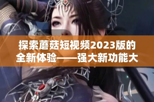 探索蘑菇短视频2023版的全新体验——强大新功能大揭秘