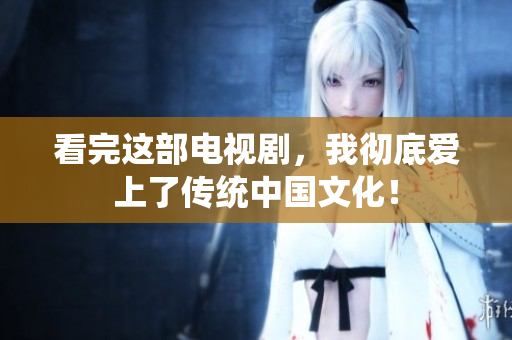 看完这部电视剧，我彻底爱上了传统中国文化！