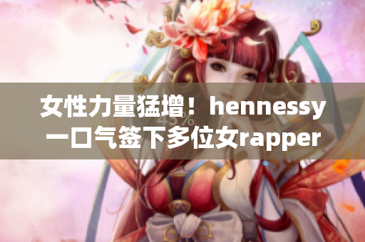 女性力量猛增！hennessy一口气签下多位女rapper