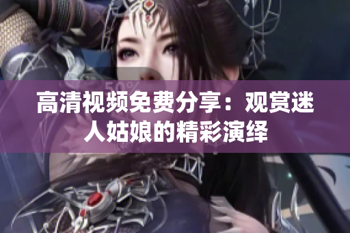 高清视频免费分享：观赏迷人姑娘的精彩演绎