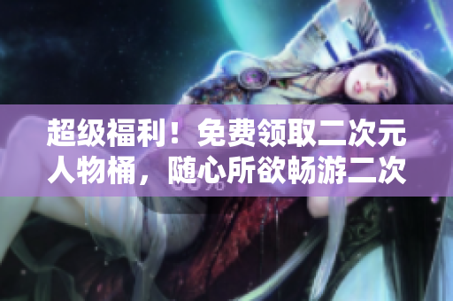 超级福利！免费领取二次元人物桶，随心所欲畅游二次元世界！