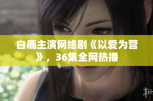 白鹿主演网络剧《以爱为营》，36集全网热播