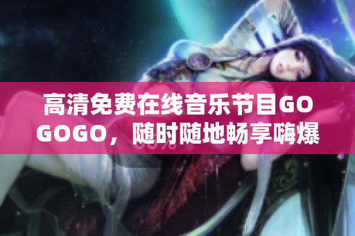 高清免费在线音乐节目GOGOGO，随时随地畅享嗨爆中国！