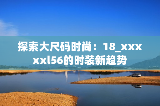 探索大尺码时尚：18_xxxxxl56的时装新趋势