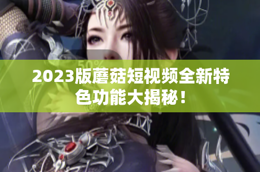 2023版蘑菇短视频全新特色功能大揭秘！
