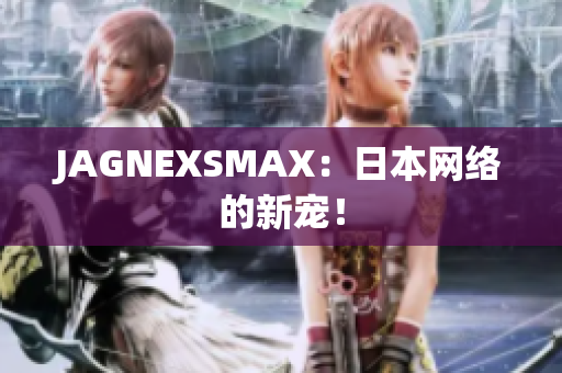 JAGNEXSMAX：日本网络的新宠！