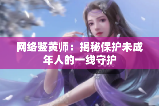 网络鉴黄师：揭秘保护未成年人的一线守护
