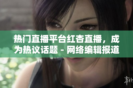 热门直播平台红杏直播，成为热议话题 - 网络编辑报道