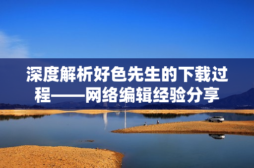 深度解析好色先生的下载过程——网络编辑经验分享