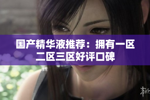国产精华液推荐：拥有一区二区三区好评口碑