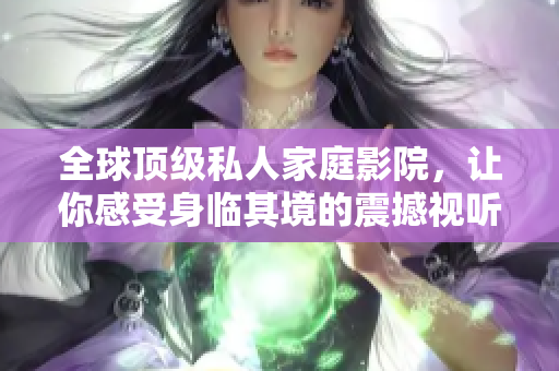 全球顶级私人家庭影院，让你感受身临其境的震撼视听！