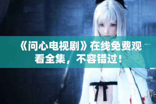 《问心电视剧》在线免费观看全集，不容错过！