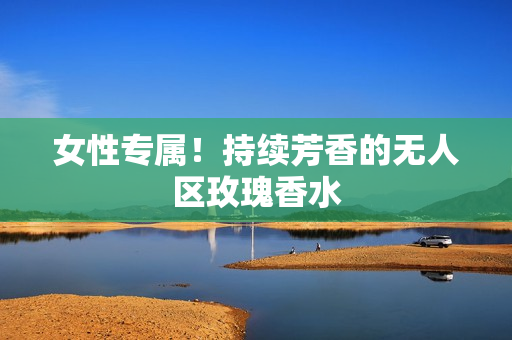 女性专属！持续芳香的无人区玫瑰香水