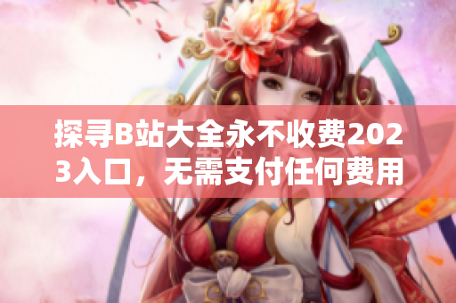 探寻B站大全永不收费2023入口，无需支付任何费用
