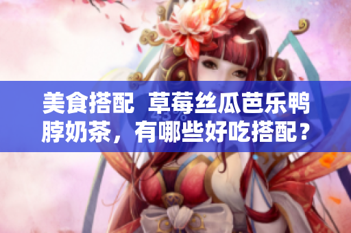 美食搭配  草莓丝瓜芭乐鸭脖奶茶，有哪些好吃搭配？