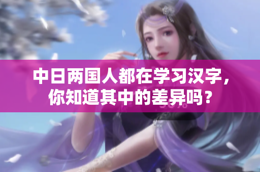 中日两国人都在学习汉字，你知道其中的差异吗？