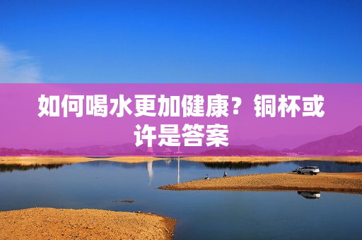 如何喝水更加健康？铜杯或许是答案
