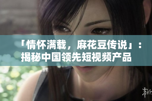 「情怀满载，麻花豆传说」：揭秘中国领先短视频产品