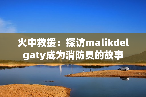 火中救援：探访malikdelgaty成为消防员的故事
