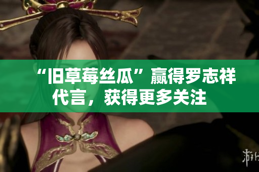 “旧草莓丝瓜”赢得罗志祥代言，获得更多关注
