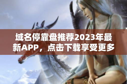 域名停靠盘推荐2023年最新APP，点击下载享受更多福利！