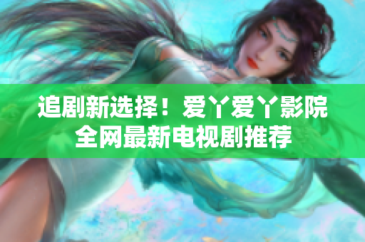 追剧新选择！爱丫爱丫影院全网最新电视剧推荐