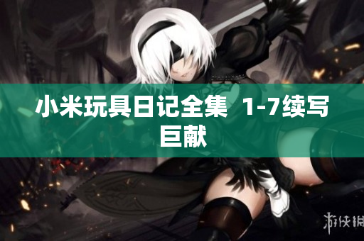小米玩具日记全集  1-7续写巨献