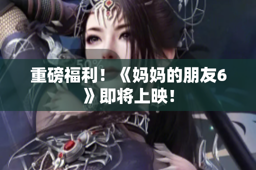 重磅福利！《妈妈的朋友6》即将上映！