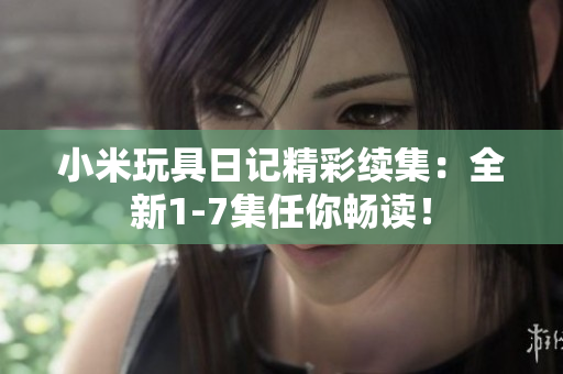 小米玩具日记精彩续集：全新1-7集任你畅读！