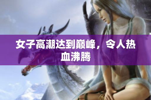 女子高潮达到巅峰，令人热血沸腾