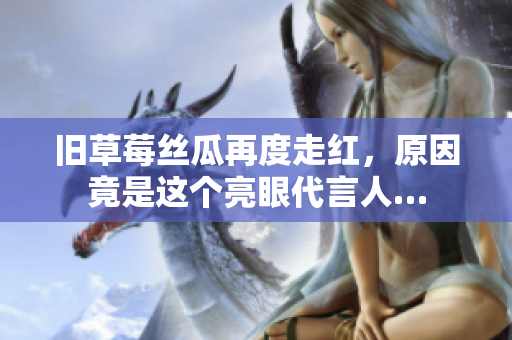 旧草莓丝瓜再度走红，原因竟是这个亮眼代言人…