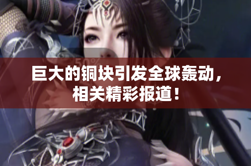 巨大的铜块引发全球轰动，相关精彩报道！