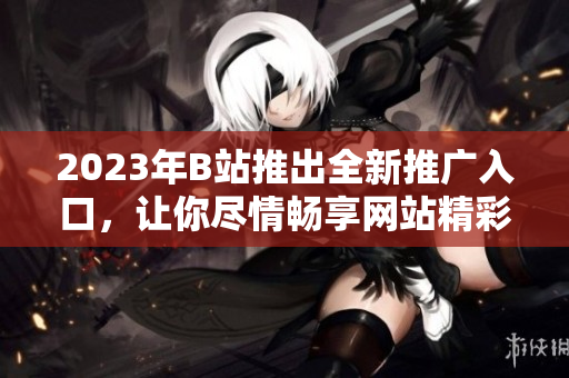 2023年B站推出全新推广入口，让你尽情畅享网站精彩内容