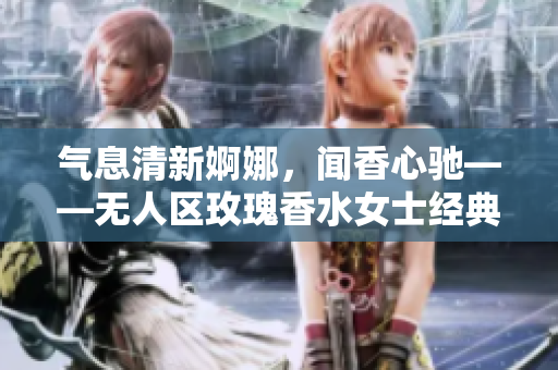 气息清新婀娜，闻香心驰——无人区玫瑰香水女士经典持久