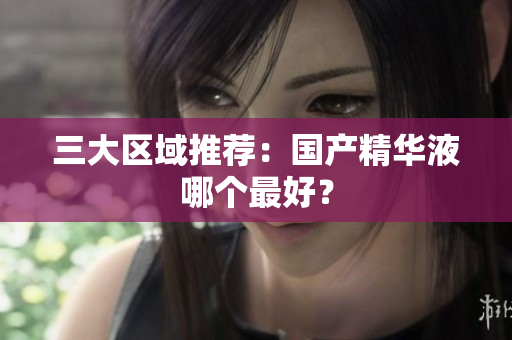 三大区域推荐：国产精华液哪个最好？