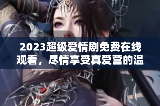 2023超级爱情剧免费在线观看，尽情享受真爱营的温馨和感动