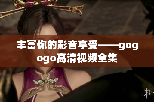 丰富你的影音享受——gogogo高清视频全集