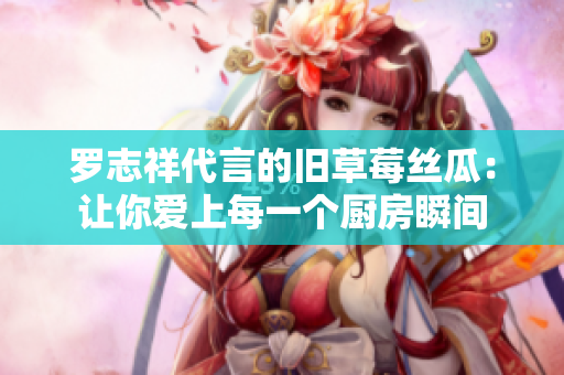 罗志祥代言的旧草莓丝瓜：让你爱上每一个厨房瞬间